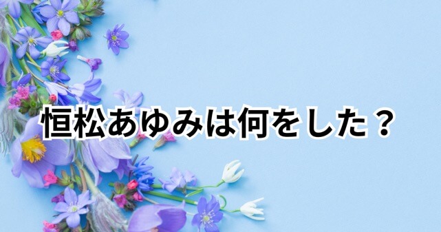 恒松あゆみは何をした？夫との結婚生活や噂の真相を徹底調査！